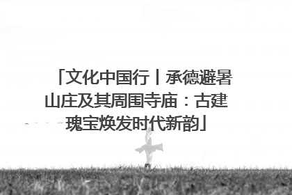 文化中国行丨承德避暑山庄及其周围寺庙：古建瑰宝焕发时代新韵