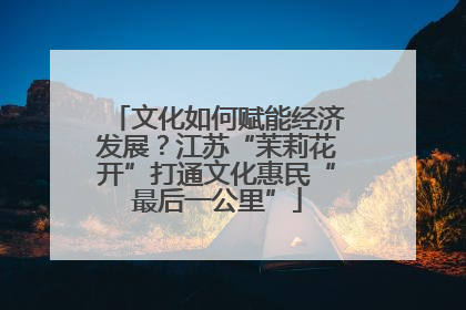 文化如何赋能经济发展？江苏“茉莉花开”打通文化惠民“最后一公里”