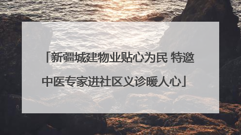 新疆城建物业贴心为民 特邀中医专家进社区义诊暖人心
