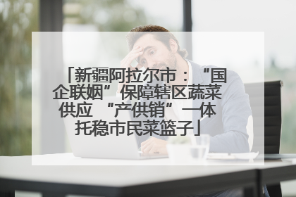 新疆阿拉尔市：“国企联姻”保障辖区蔬菜供应 “产供销”一体托稳市民菜篮子
