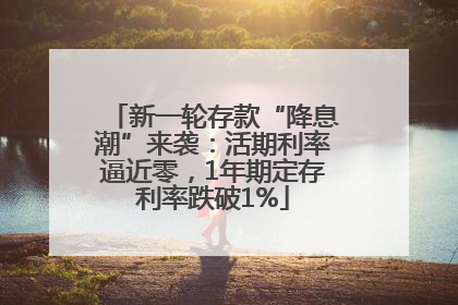 新一轮存款“降息潮”来袭：活期利率逼近零，1年期定存利率跌破1%