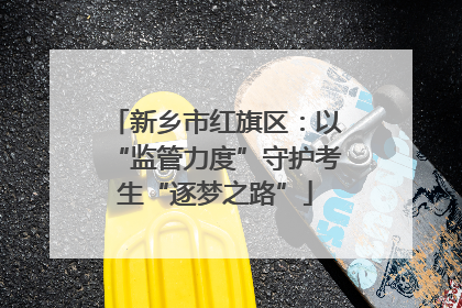 新乡市红旗区：以“监管力度”守护考生“逐梦之路”