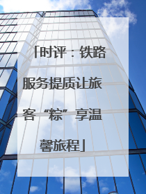 时评：铁路服务提质让旅客“粽”享温馨旅程