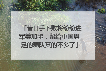 昔日手下败将纷纷进军美加墨，留给中国男足的弱队真的不多了