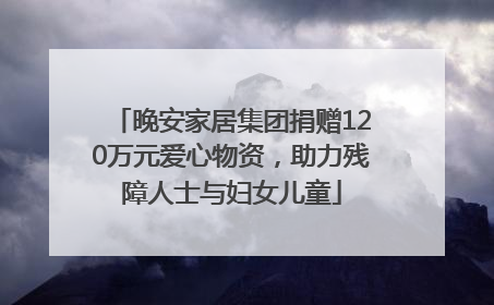 晚安家居集团捐赠120万元爱心物资，助力残障人士与妇女儿童