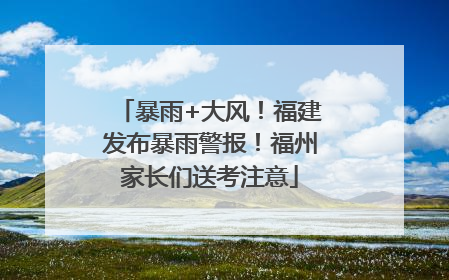 暴雨+大风！福建发布暴雨警报！福州家长们送考注意