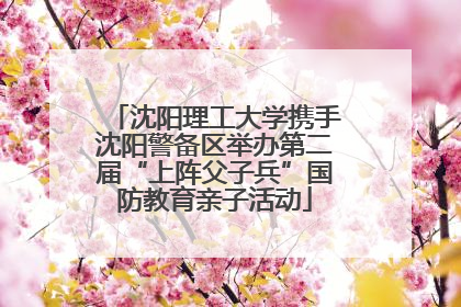 沈阳理工大学携手沈阳警备区举办第二届“上阵父子兵”国防教育亲子活动