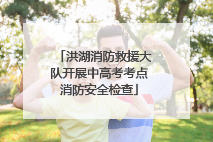 洪湖消防救援大队开展中高考考点消防安全检查