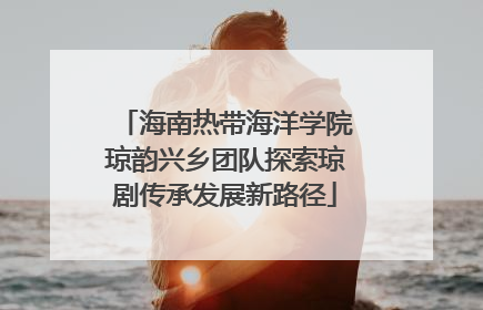 海南热带海洋学院琼韵兴乡团队探索琼剧传承发展新路径