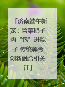 济南端午新宠：鲁菜把子肉“包”进粽子 传统美食创新融合引关注