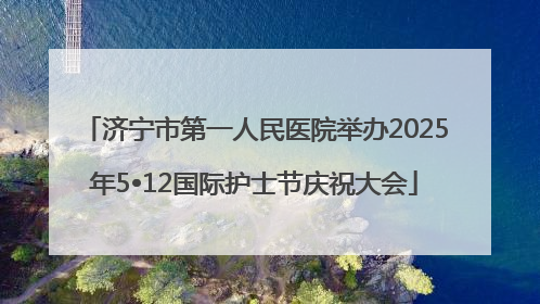 济宁市第一人民医院举办2025年5•12国际护士节庆祝大会