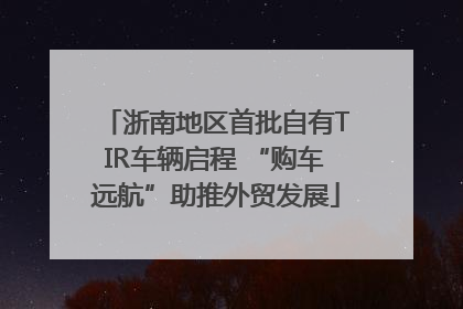浙南地区首批自有TIR车辆启程 “购车远航”助推外贸发展