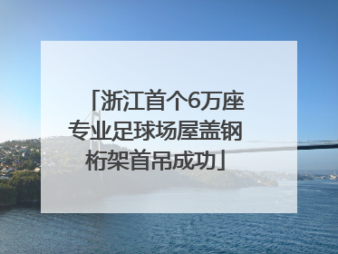 浙江首个6万座专业足球场屋盖钢桁架首吊成功