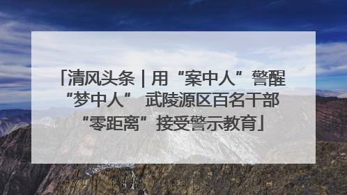 清风头条｜用“案中人”警醒“梦中人” 武陵源区百名干部“零距离”接受警示教育