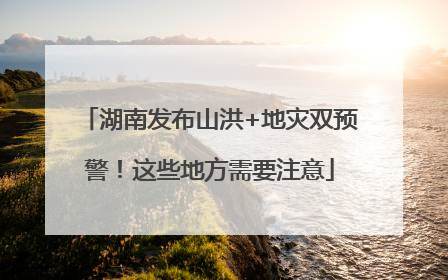 湖南发布山洪+地灾双预警！这些地方需要注意