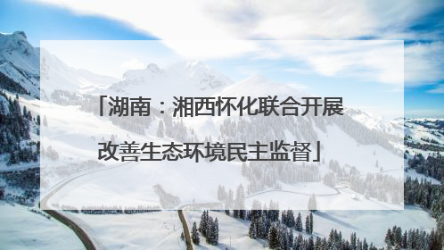 湖南：湘西怀化联合开展改善生态环境民主监督