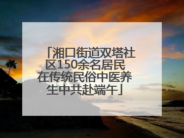 湘口街道双塔社区150余名居民在传统民俗中医养生中共赴端午