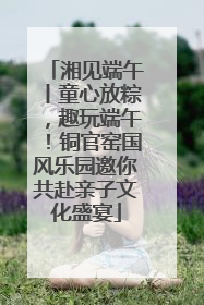 湘见端午丨童心放粽，趣玩端午！铜官窑国风乐园邀你共赴亲子文化盛宴