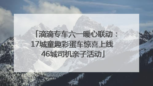 滴滴专车六一暖心联动：17城童趣彩蛋车惊喜上线 46城司机亲子活动