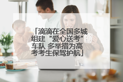 滴滴在全国多城组建“爱心送考”车队 多举措为高考考生保驾护航