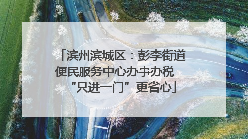 滨州滨城区：彭李街道便民服务中心办事办税 “只进一门”更省心