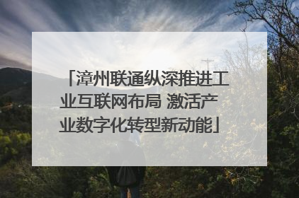 漳州联通纵深推进工业互联网布局 激活产业数字化转型新动能