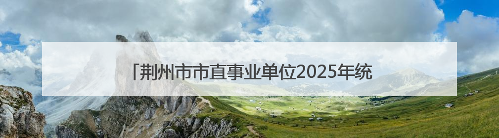荆州市市直事业单位2025年统一公开招聘工作人员综合成绩公告