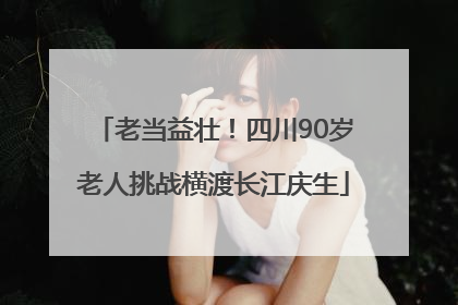 老当益壮！四川90岁老人挑战横渡长江庆生