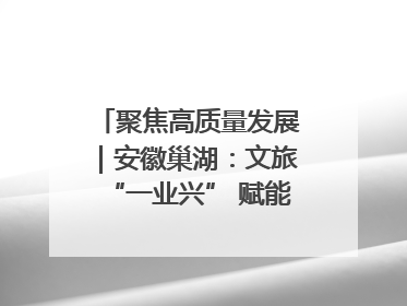 聚焦高质量发展｜安徽巢湖：文旅“一业兴” 赋能“百业旺”