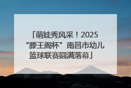萌娃秀风采！2025“滕王阁杯”南昌市幼儿篮球联赛圆满落幕