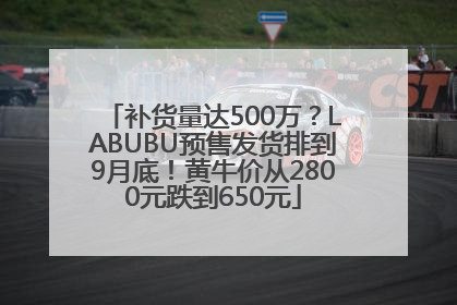 补货量达500万？LABUBU预售发货排到9月底！黄牛价从2800元跌到650元