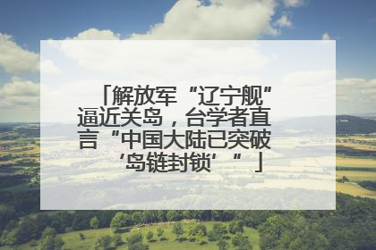 解放军“辽宁舰”逼近关岛，台学者直言“中国大陆已突破‘岛链封锁’”