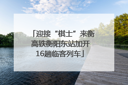 迎接“棋士”来衡 高铁衡阳东站加开16趟临客列车