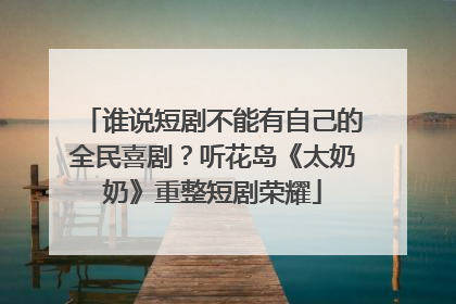 谁说短剧不能有自己的全民喜剧？听花岛《太奶奶》重整短剧荣耀