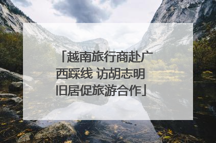 越南旅行商赴广西踩线 访胡志明旧居促旅游合作