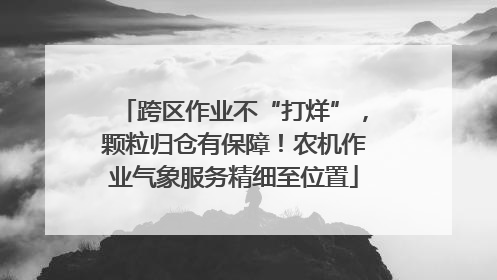 跨区作业不“打烊”，颗粒归仓有保障！农机作业气象服务精细至位置