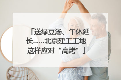 送绿豆汤、午休延长……北京建工工地这样应对“高烤”