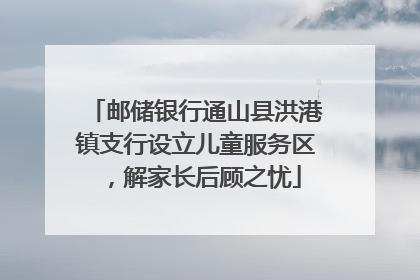 邮储银行通山县洪港镇支行设立儿童服务区，解家长后顾之忧