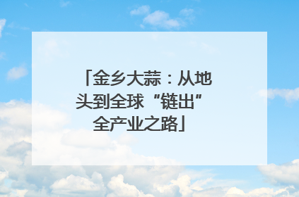 金乡大蒜：从地头到全球“链出”全产业之路