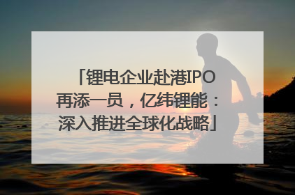 锂电企业赴港IPO再添一员，亿纬锂能：深入推进全球化战略