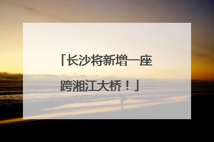 长沙将新增一座跨湘江大桥！