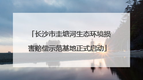 长沙市圭塘河生态环境损害赔偿示范基地正式启动