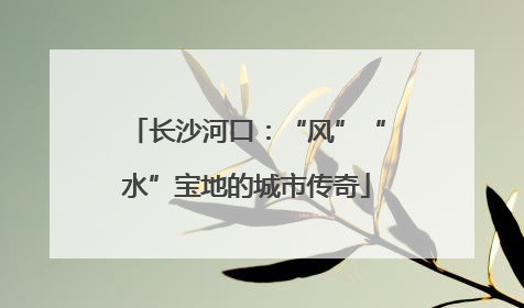 长沙河口：“风”“水”宝地的城市传奇
