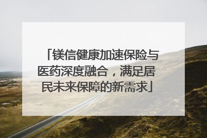 镁信健康加速保险与医药深度融合，满足居民未来保障的新需求