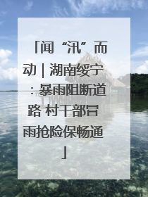 闻“汛”而动｜湖南绥宁：暴雨阻断道路 村干部冒雨抢险保畅通