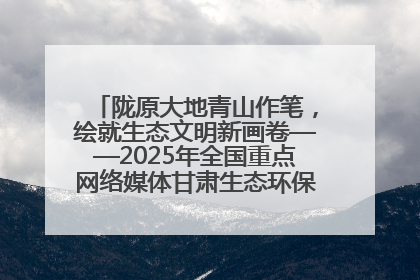 陇原大地青山作笔，绘就生态文明新画卷——2025年全国重点网络媒体甘肃生态环保行主题采访活动综述