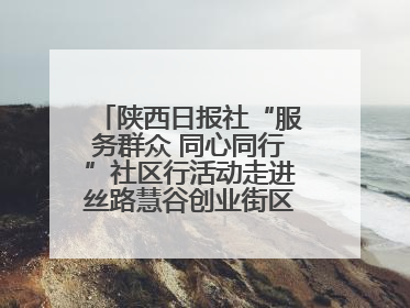 陕西日报社“服务群众 同心同行”社区行活动走进丝路慧谷创业街区将服务由“等人上门”转为“主动下沉”