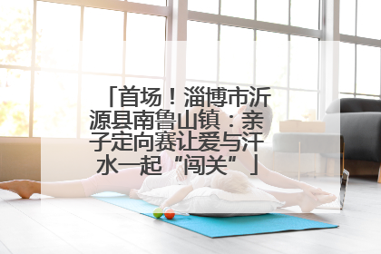 首场！淄博市沂源县南鲁山镇：亲子定向赛让爱与汗水一起“闯关”