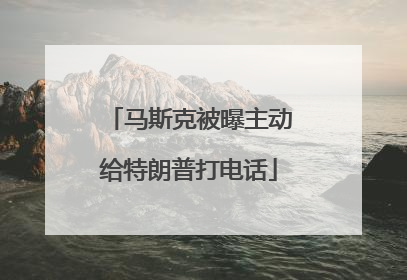 马斯克被曝主动给特朗普打电话