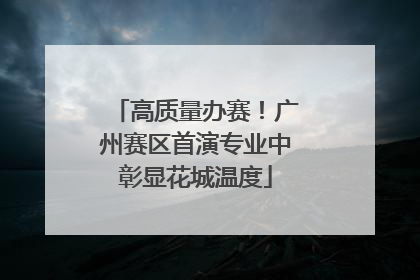 高质量办赛！广州赛区首演专业中彰显花城温度